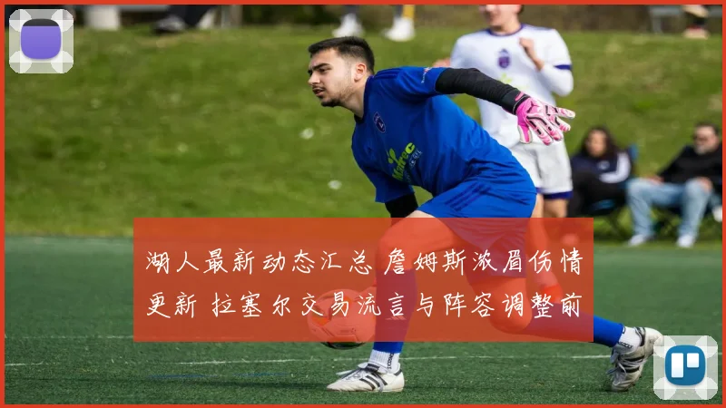 湖人最新动态汇总 詹姆斯浓眉伤情更新 拉塞尔交易流言与阵容调整前瞻