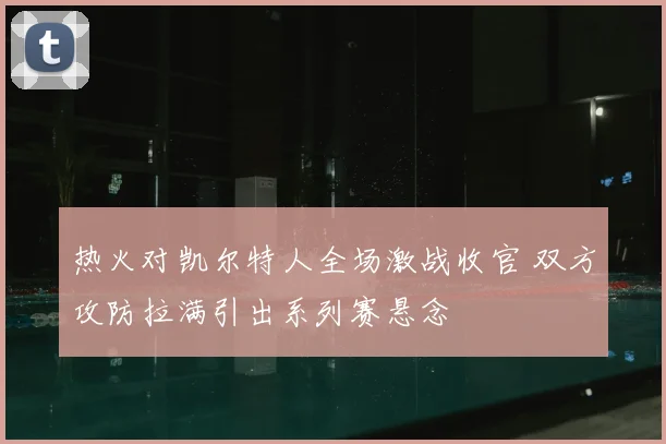 热火对凯尔特人全场激战收官 双方攻防拉满引出系列赛悬念