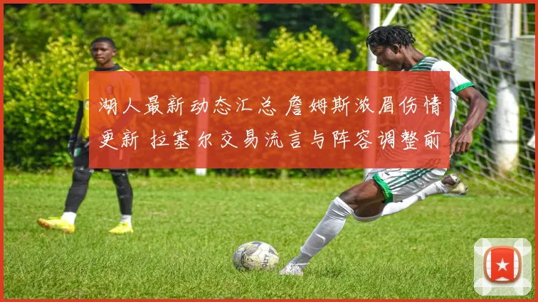 湖人最新动态汇总 詹姆斯浓眉伤情更新 拉塞尔交易流言与阵容调整前瞻