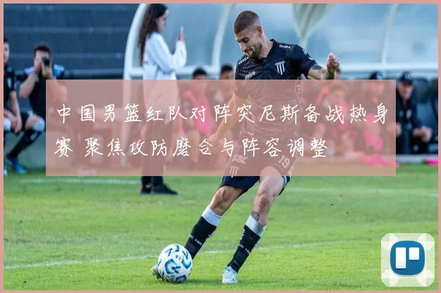 中国男篮红队对阵突尼斯备战热身赛 聚焦攻防磨合与阵容调整