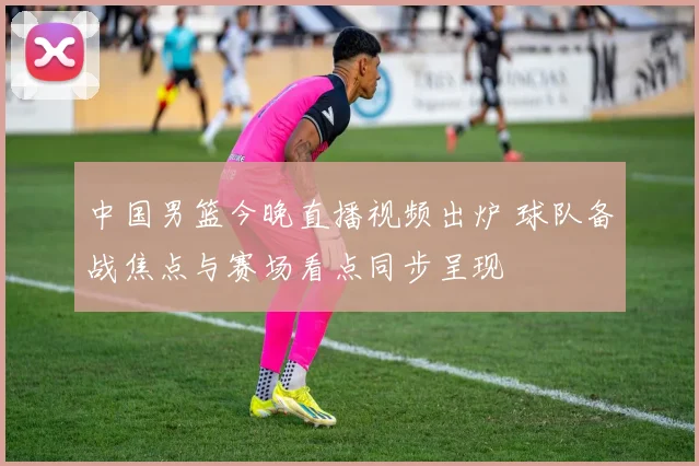 中国男篮今晚直播视频出炉 球队备战焦点与赛场看点同步呈现