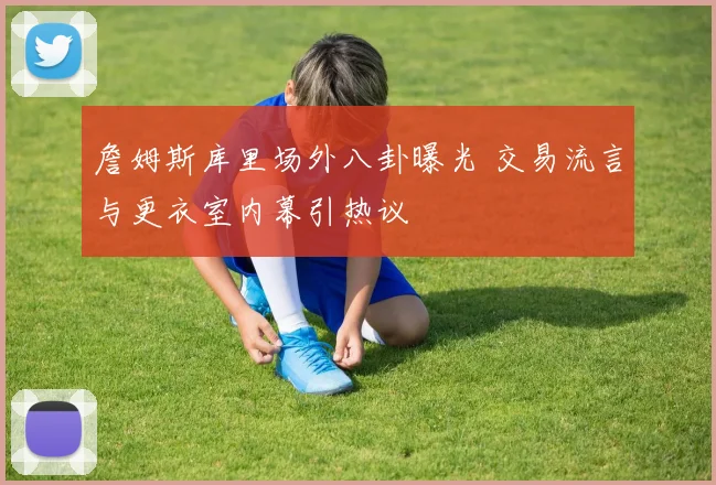 詹姆斯库里场外八卦曝光 交易流言与更衣室内幕引热议