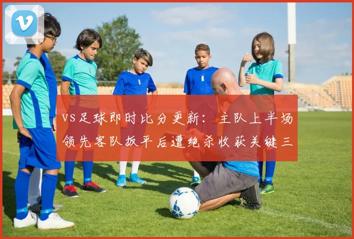 vs足球即时比分更新：主队上半场领先客队扳平后遭绝杀收获关键三分