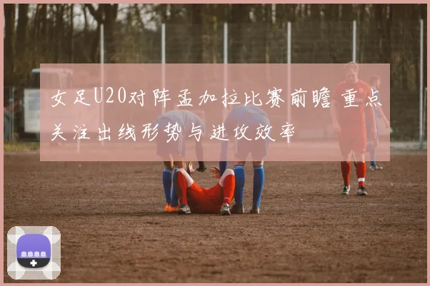 女足U20对阵孟加拉比赛前瞻 重点关注出线形势与进攻效率