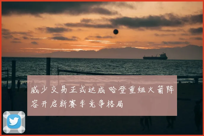 威少交易正式达成 哈登重组火箭阵容开启新赛季竞争格局