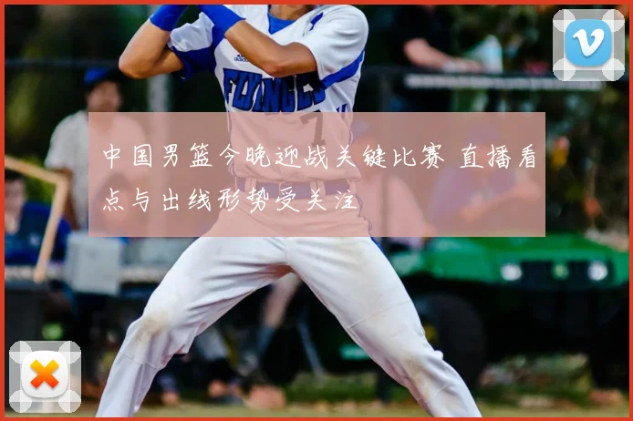 中国男篮今晚迎战关键比赛 直播看点与出线形势受关注