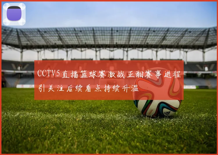 CCTV5直播篮球赛激战正酣赛事进程引关注后续看点持续升温