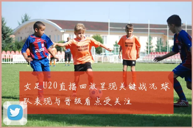 女足U20直播回放呈现关键战况 球队表现与晋级看点受关注
