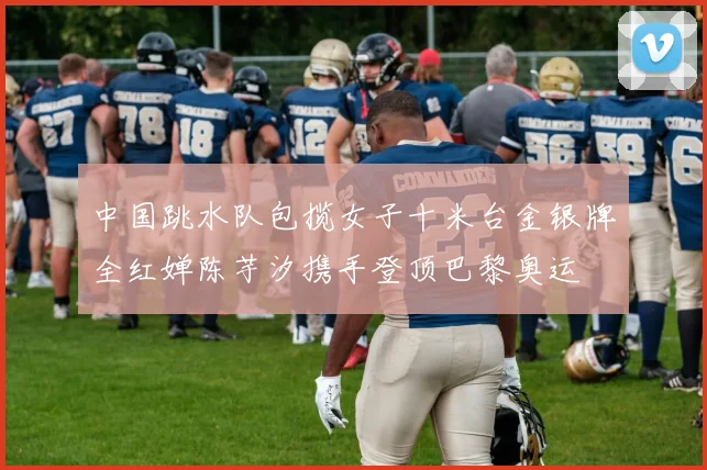 中国跳水队包揽女子十米台金银牌全红婵陈芋汐携手登顶巴黎奥运