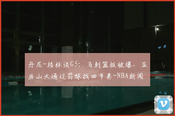 丹尼-格林谈G5:马刺篮板被爆,亚历山大通过罚球找回节奏-NBA新闻