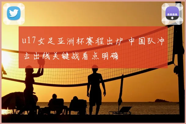 u17女足亚洲杯赛程出炉 中国队冲击出线关键战看点明确