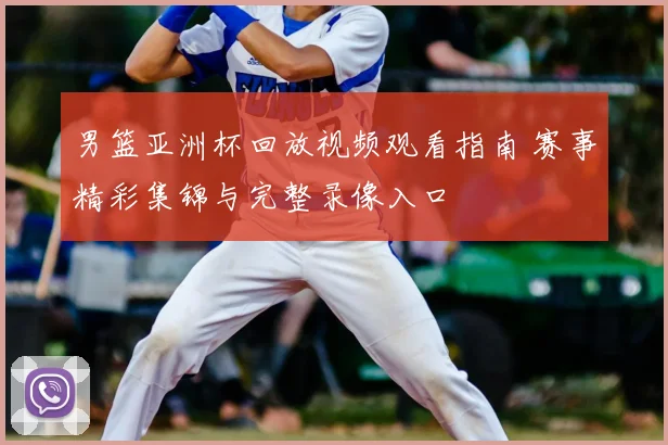 男篮亚洲杯回放视频观看指南 赛事精彩集锦与完整录像入口