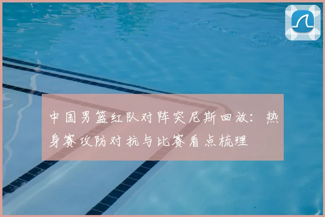 中国男篮红队对阵突尼斯回放：热身赛攻防对抗与比赛看点梳理