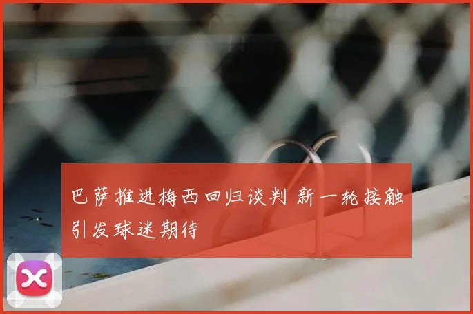 巴萨推进梅西回归谈判 新一轮接触引发球迷期待