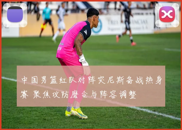 中国男篮红队对阵突尼斯备战热身赛 聚焦攻防磨合与阵容调整