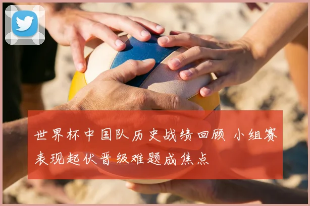 世界杯中国队历史战绩回顾 小组赛表现起伏晋级难题成焦点