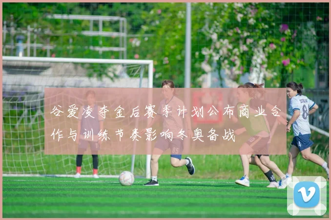 谷爱凌夺金后赛季计划公布商业合作与训练节奏影响冬奥备战