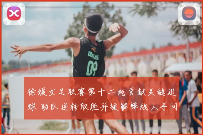 徐媛女足联赛第十二轮贡献关键进球 助队逆转取胜并缓解锋线人手问题