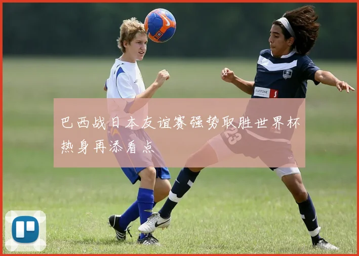 巴西战日本友谊赛强势取胜世界杯热身再添看点