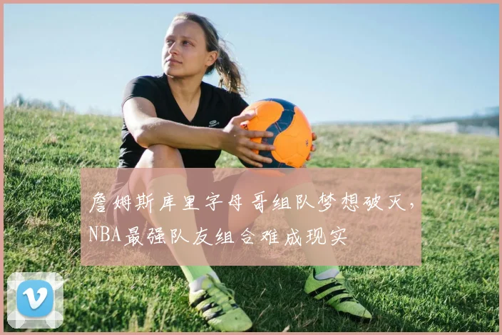 詹姆斯库里字母哥组队梦想破灭,NBA最强队友组合难成现实