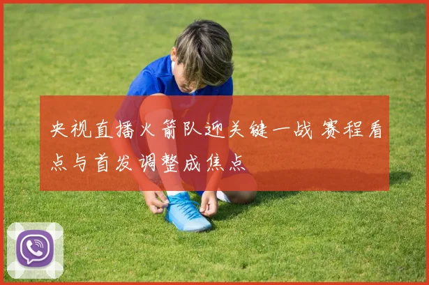 央视直播火箭队迎关键一战 赛程看点与首发调整成焦点