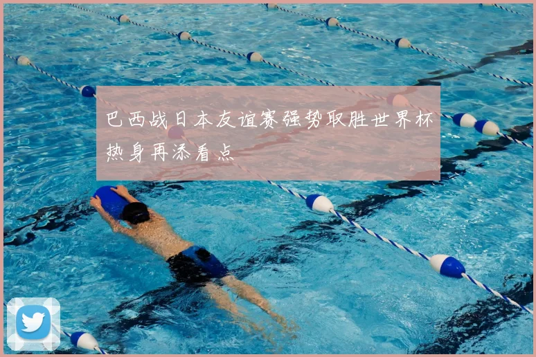巴西战日本友谊赛强势取胜世界杯热身再添看点