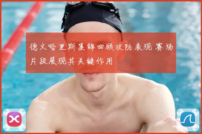 德文哈里斯集锦回顾攻防表现 赛场片段展现其关键作用