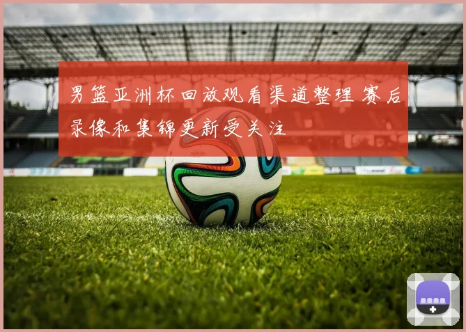 男篮亚洲杯回放观看渠道整理 赛后录像和集锦更新受关注