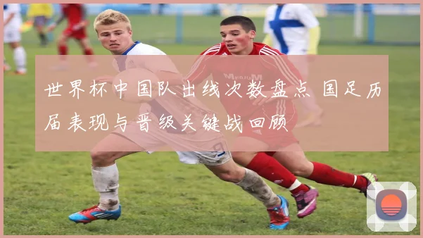 世界杯中国队出线次数盘点 国足历届表现与晋级关键战回顾