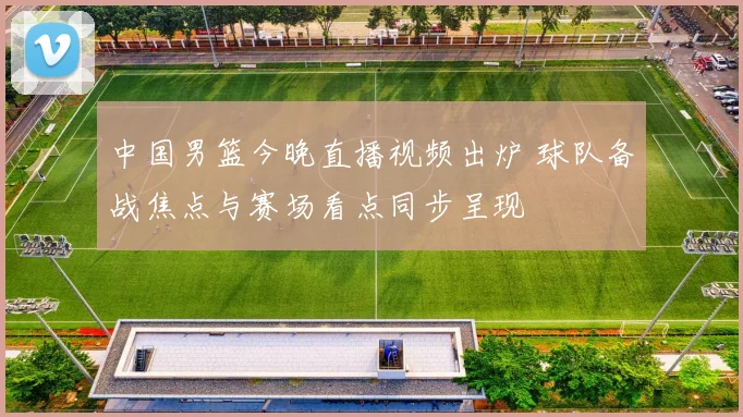 中国男篮今晚直播视频出炉 球队备战焦点与赛场看点同步呈现