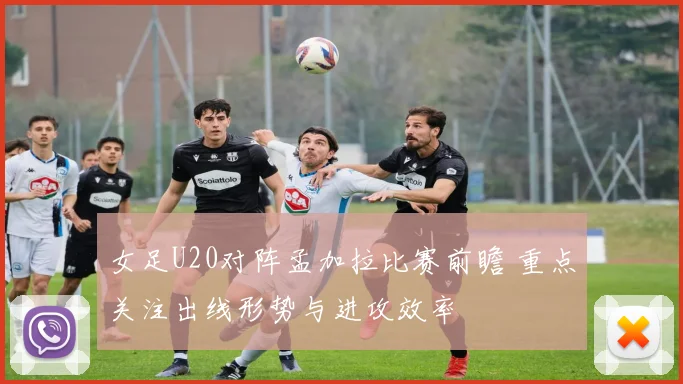 女足U20对阵孟加拉比赛前瞻 重点关注出线形势与进攻效率