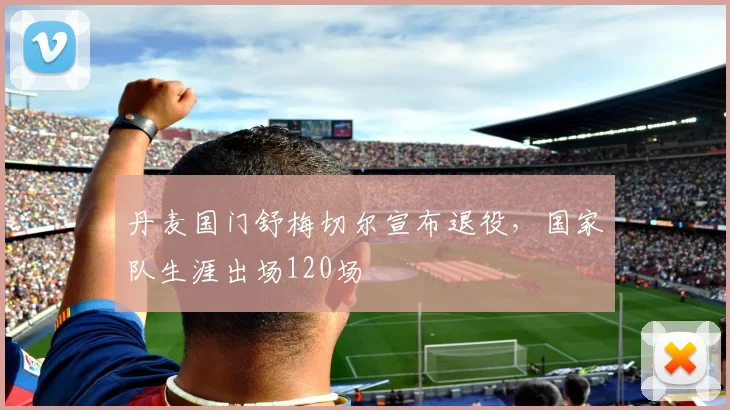 丹麦国门舒梅切尔宣布退役,国家队生涯出场120场