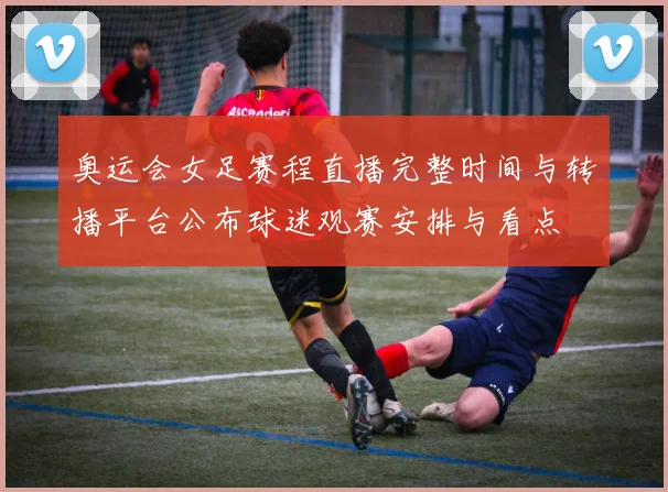 奥运会女足赛程直播完整时间与转播平台公布球迷观赛安排与看点