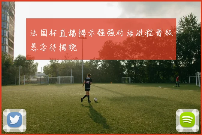 法国杯直播揭示强强对话进程晋级悬念待揭晓