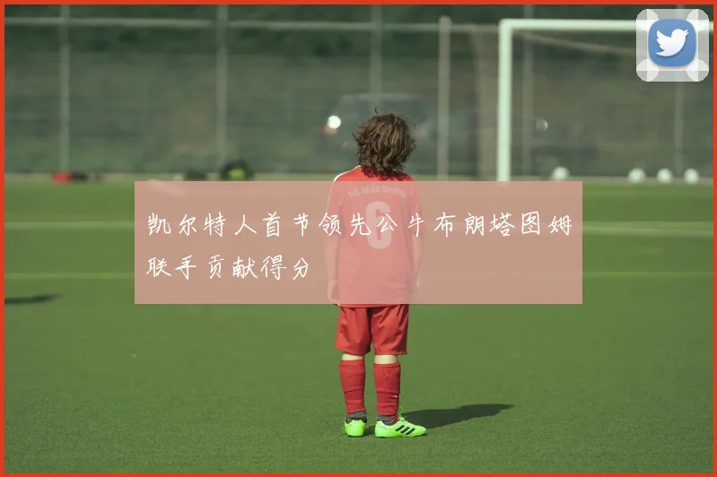 凯尔特人首节领先公牛布朗塔图姆联手贡献得分