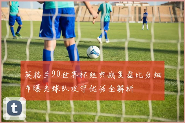 英格兰90世界杯经典战复盘比分细节曝光球队攻守优劣全解析