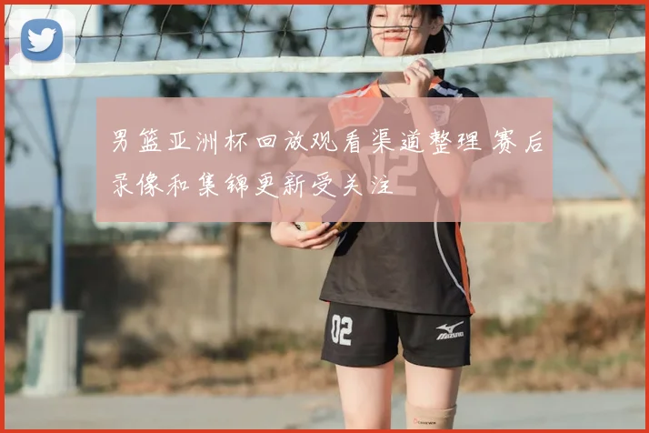 男篮亚洲杯回放观看渠道整理 赛后录像和集锦更新受关注