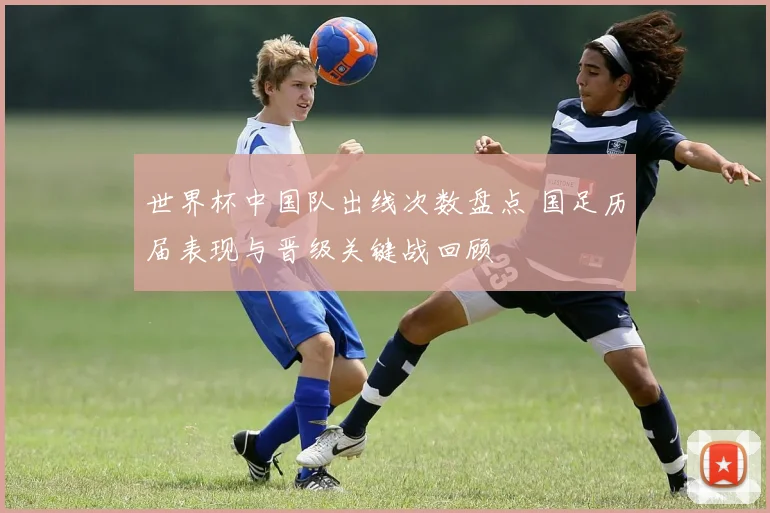 世界杯中国队出线次数盘点 国足历届表现与晋级关键战回顾