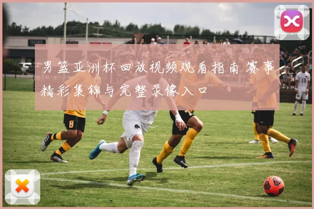 男篮亚洲杯回放视频观看指南 赛事精彩集锦与完整录像入口