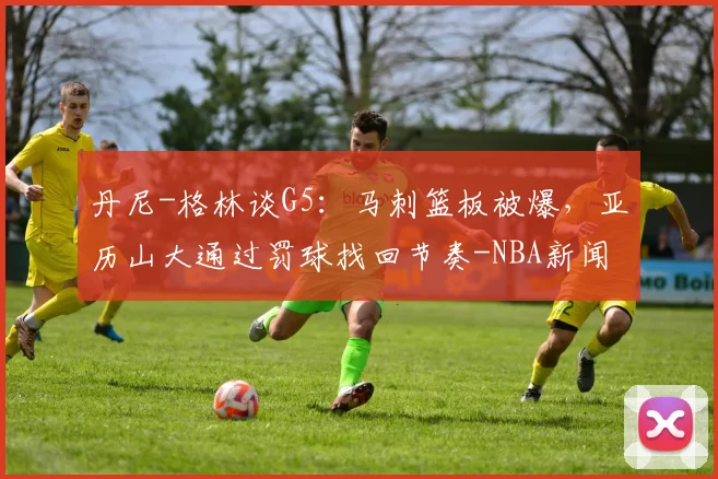 丹尼-格林谈G5:马刺篮板被爆,亚历山大通过罚球找回节奏-NBA新闻