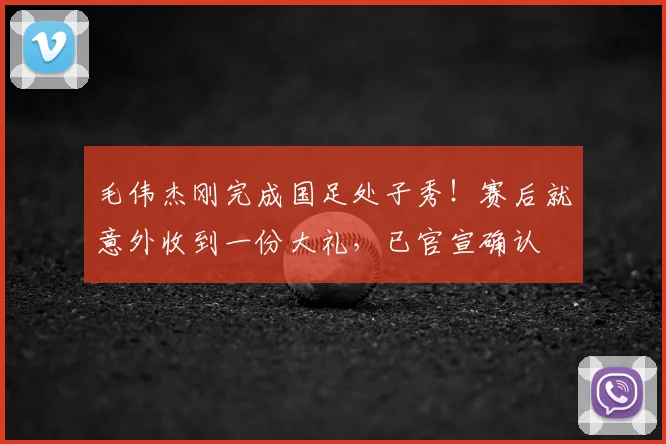 毛伟杰刚完成国足处子秀！赛后就意外收到一份大礼，已官宣确认