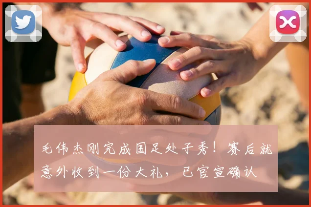 毛伟杰刚完成国足处子秀！赛后就意外收到一份大礼，已官宣确认