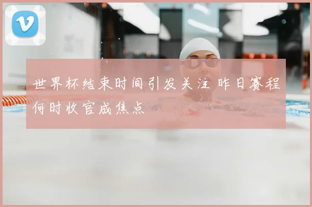 世界杯结束时间引发关注 昨日赛程何时收官成焦点