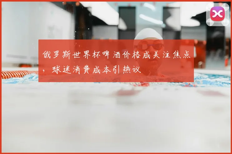 俄罗斯世界杯啤酒价格成关注焦点,球迷消费成本引热议