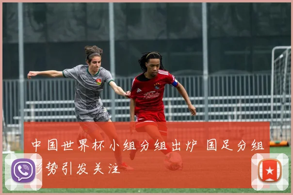 中国世界杯小组分组出炉 国足分组形势引发关注